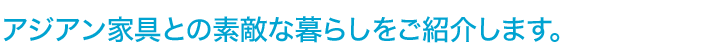 アジアン家具との素敵な暮らしをご紹介します。