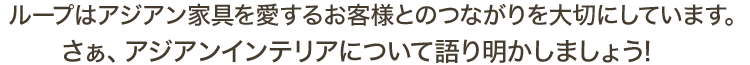 ループはアジアン家具を愛するお客様とのつながりを大切にしています。さぁ、アジアンインテリアについて語り明かしましょう!