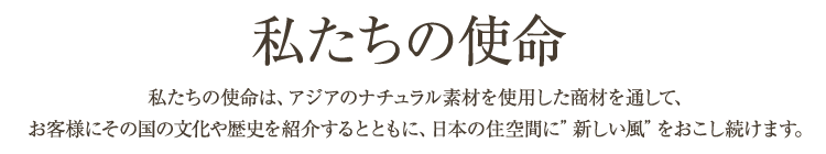 私たちの使命：私たちの使命は、アジアのナチュラル素材を使用した商材を通して、お客様にその国の文化や歴史を紹介するとともに、日本の住空間に「新しい風」をおこし続けます。