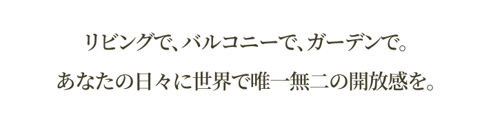 >リビングで、バルコニーで、ガーデンで。<br>あなたの日々に世界で唯一無二の開放感を。