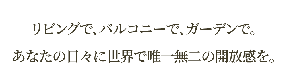 リビングで、バルコニーで、ガーデンで。<br>あなたの日々に世界で唯一無二の開放感を。
