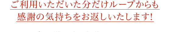 ご利用いただいた分だけループからも感謝の気持ちをお返しいたします！