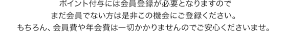 ポイント付与には会員登録が必要となりますのでまだ会員でない方は是非この機会にご登録ください。もちろん、会員費や年会費は一切かかりませんのでご安心くださいませ。