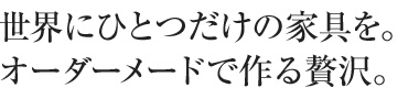 世界に一つだけの家具を。オーダーメードで作る贅沢。