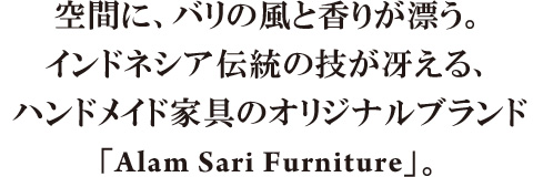 空間に、バリの風と香りが漂う。インドネシア伝統の技が冴える、ハンドメイド家具のオリジナルブランド「Alam Sari Furniture」。