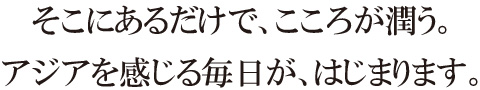 そこにあるだけで、こころが潤う。アジアを感じる毎日が、はじまります。