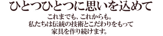 ひとつひとつに思いを込めてこれまでも、これからも。私たちは伝統の技術とこだわりをもって家具を作り続けます。