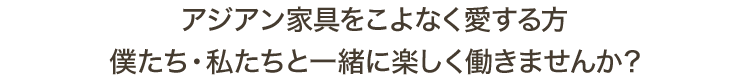 アジアン家具をこよなく愛する方 僕たち・私たちと一緒に楽しく働きませんか？