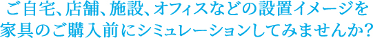 ご自宅、店舗、施設、オフィスなどの設置イメージを家具のご購入前にシミュレーションしてみませんか？