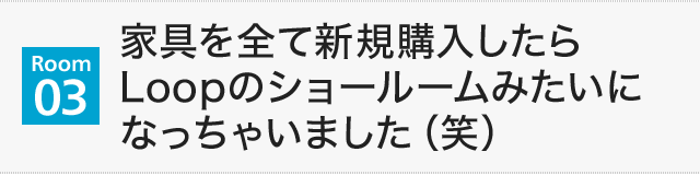 【Room03】家具を全て新規購入したらLoopのショールームみたいになっちゃいました（笑）