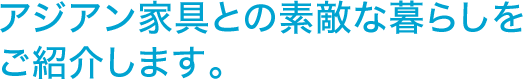 アジアン家具との素敵な暮らしをご紹介します。