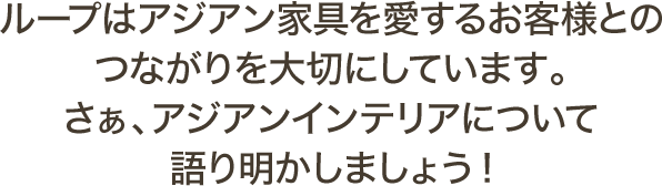 ループはアジアン家具を愛するお客様とのつながりを大切にしています。さぁ、アジアンインテリアについて語り明かしましょう！