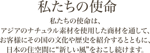 私たちの使命 私たちの使命は、アジアのナチュラル素材を使用した商材を通して、お客様にその文化の歴史を紹介するとともに、日本住空間に「新しい風」をおこし続けます。