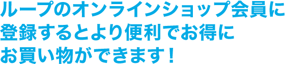 ループのオンラインショップ会員に登録するとより便利でお得にお買い物ができます！