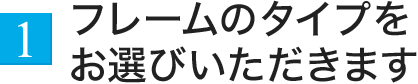 1.フレームのタイプをお選びいただきます