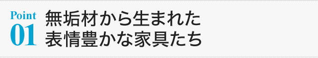 【Point01】無垢材から生まれた表情豊かな家具たち