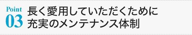 【Point03】長く愛用していただくために充実のメンテナンス体制