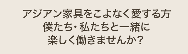 アジアン家具をこよなく愛する方 僕たち・私たちと一緒に楽しく働きませんか？