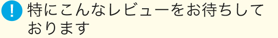 特にこんなレビューをお待ちしております